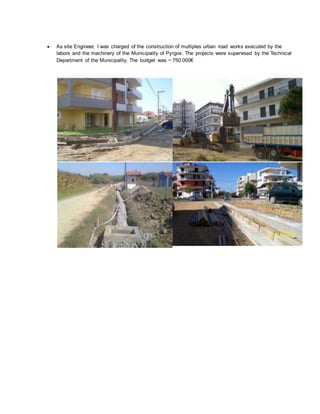  As site Engineer, I was charged of the construction of multiples urban road works executed by the
labors and the machinery of the Municipality of Pyrgos. The projects were supervised by the Technical
Department of the Municipality. The budget was ~ 750.000€
 