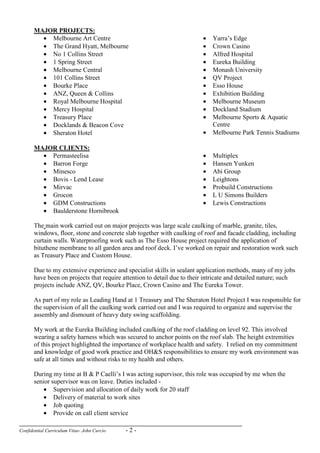 Confidential Curriculum Vitae- John Curcio - 2 -
MAJOR PROJECTS:
• Melbourne Art Centre
• The Grand Hyatt, Melbourne
• No 1 Collins Street
• 1 Spring Street
• Melbourne Central
• 101 Collins Street
• Bourke Place
• ANZ, Queen & Collins
• Royal Melbourne Hospital
• Mercy Hospital
• Treasury Place
• Docklands & Beacon Cove
• Sheraton Hotel
• Yarra’s Edge
• Crown Casino
• Alfred Hospital
• Eureka Building
• Monash University
• QV Project
• Esso House
• Exhibition Building
• Melbourne Museum
• Dockland Stadium
• Melbourne Sports & Aquatic
Centre
• Melbourne Park Tennis Stadiums
MAJOR CLIENTS:
• Permasteelisa
• Barron Forge
• Minesco
• Bovis - Lend Lease
• Mirvac
• Grocon
• GDM Constructions
• Baulderstone Hornibrook
• Multiplex
• Hansen Yunken
• Abi Group
• Leightons
• Probuild Constructions
• L U Simons Builders
• Lewis Constructions
The main work carried out on major projects was large scale caulking of marble, granite, tiles,
windows, floor, stone and concrete slab together with caulking of roof and facade cladding, including
curtain walls. Waterproofing work such as The Esso House project required the application of
bituthene membrane to all garden area and roof deck. I’ve worked on repair and restoration work such
as Treasury Place and Custom House.
Due to my extensive experience and specialist skills in sealant application methods, many of my jobs
have been on projects that require attention to detail due to their intricate and detailed nature; such
projects include ANZ, QV, Bourke Place, Crown Casino and The Eureka Tower.
As part of my role as Leading Hand at 1 Treasury and The Sheraton Hotel Project I was responsible for
the supervision of all the caulking work carried out and I was required to organize and supervise the
assembly and dismount of heavy duty swing scaffolding.
My work at the Eureka Building included caulking of the roof cladding on level 92. This involved
wearing a safety harness which was secured to anchor points on the roof slab. The height extremities
of this project highlighted the importance of workplace health and safety. I relied on my commitment
and knowledge of good work practice and OH&S responsibilities to ensure my work environment was
safe at all times and without risks to my health and others.
During my time at B & P Caelli’s I was acting supervisor, this role was occupied by me when the
senior supervisor was on leave. Duties included -
• Supervision and allocation of daily work for 20 staff
• Delivery of material to work sites
• Job quoting
• Provide on call client service
 