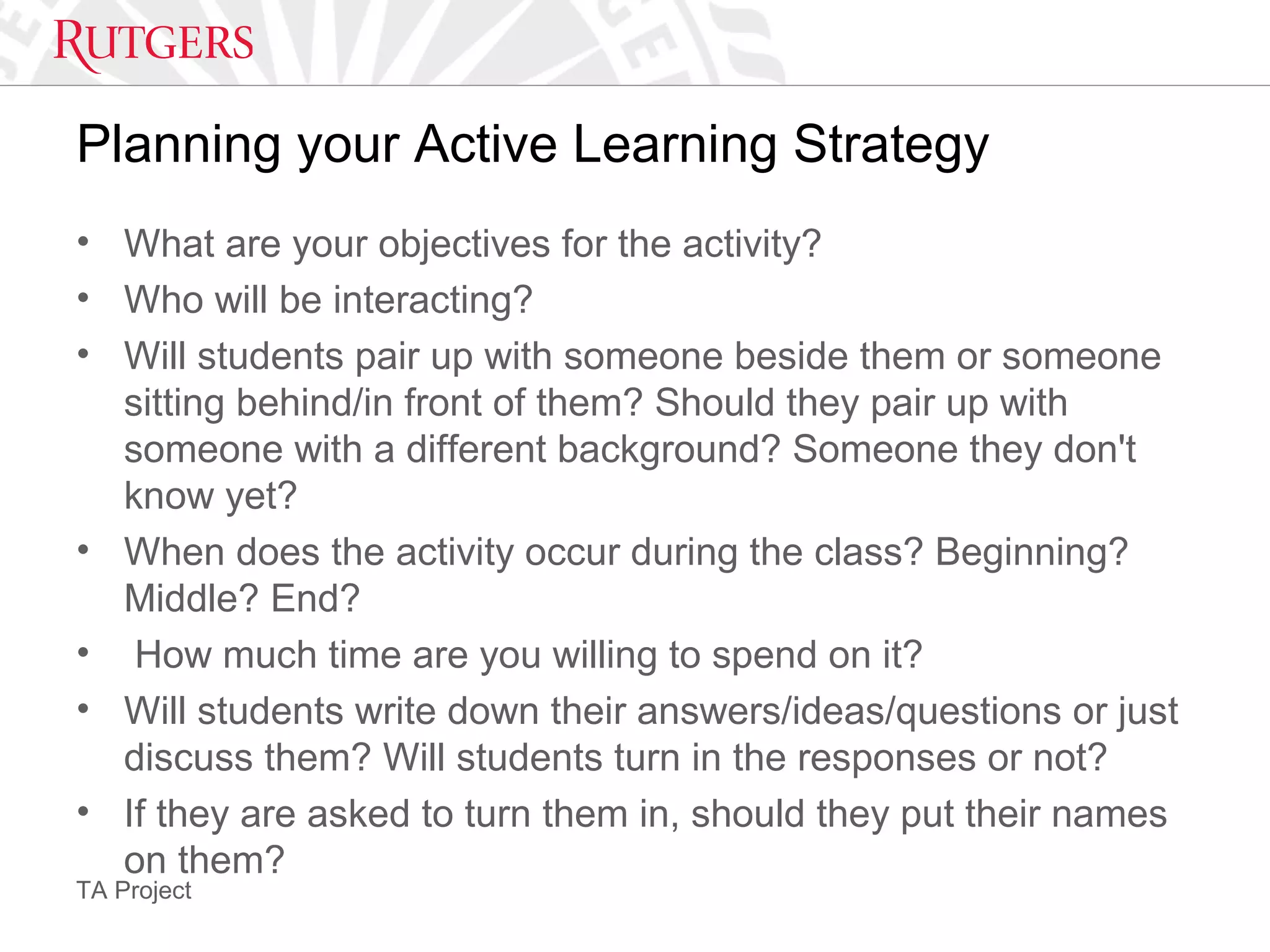 TA Project
Planning your Active Learning Strategy
• What are your objectives for the activity?
• Who will be interacting?
• Will students pair up with someone beside them or someone
sitting behind/in front of them? Should they pair up with
someone with a different background? Someone they don't
know yet?
• When does the activity occur during the class? Beginning?
Middle? End?
• How much time are you willing to spend on it?
• Will students write down their answers/ideas/questions or just
discuss them? Will students turn in the responses or not?
• If they are asked to turn them in, should they put their names
on them?
 