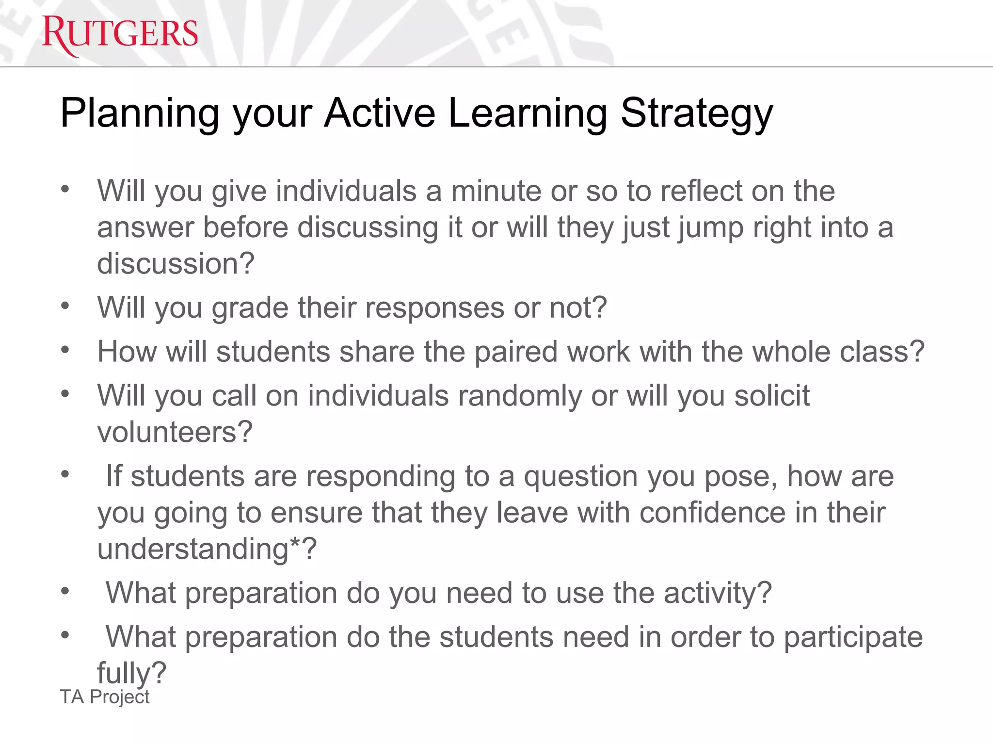 TA Project
Planning your Active Learning Strategy
• Will you give individuals a minute or so to reflect on the
answer before discussing it or will they just jump right into a
discussion?
• Will you grade their responses or not?
• How will students share the paired work with the whole class?
• Will you call on individuals randomly or will you solicit
volunteers?
• If students are responding to a question you pose, how are
you going to ensure that they leave with confidence in their
understanding*?
• What preparation do you need to use the activity?
• What preparation do the students need in order to participate
fully?
 