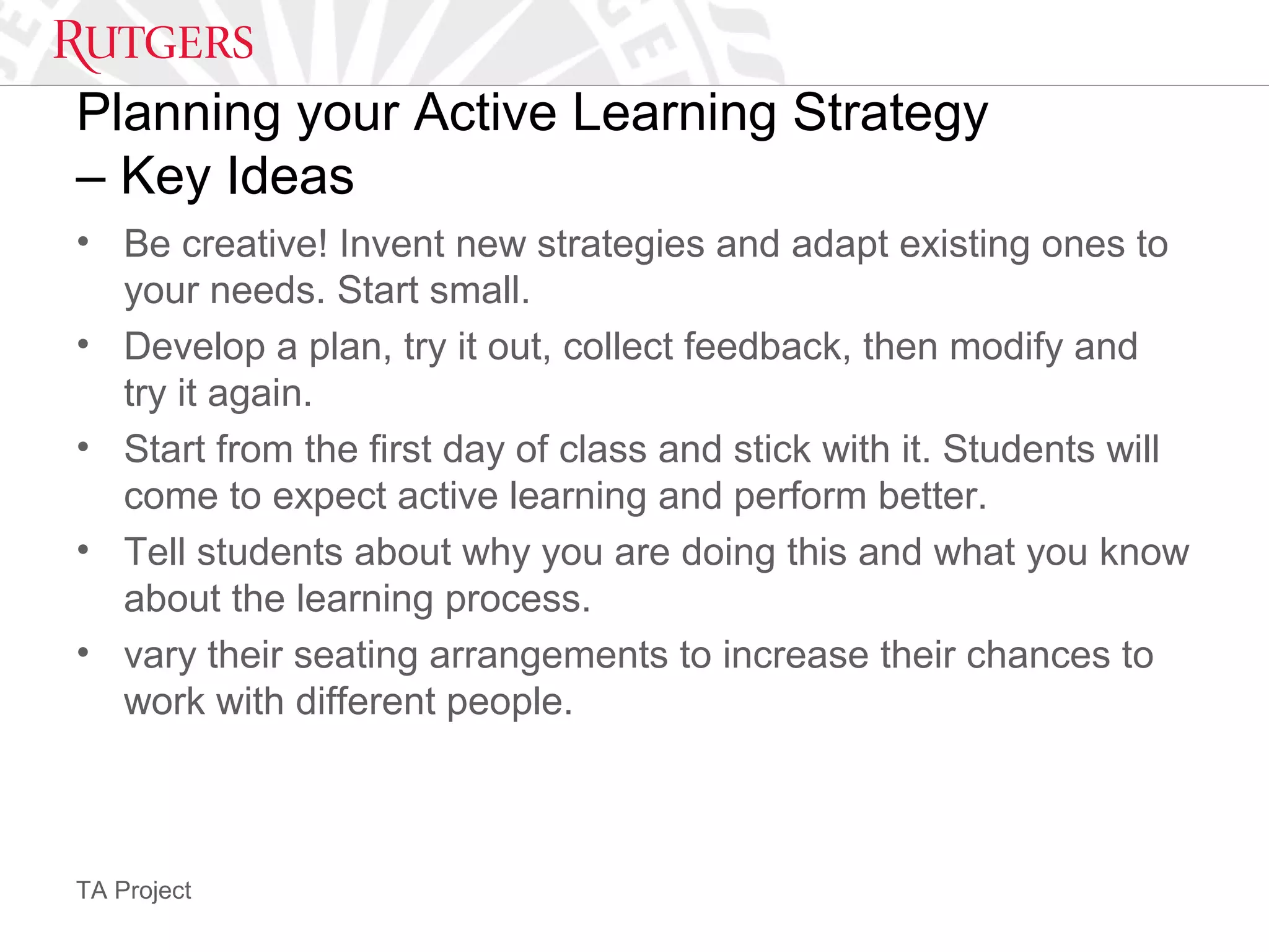 TA Project
Planning your Active Learning Strategy
– Key Ideas
• Be creative! Invent new strategies and adapt existing ones to
your needs. Start small.
• Develop a plan, try it out, collect feedback, then modify and
try it again.
• Start from the first day of class and stick with it. Students will
come to expect active learning and perform better.
• Tell students about why you are doing this and what you know
about the learning process.
• vary their seating arrangements to increase their chances to
work with different people.
 