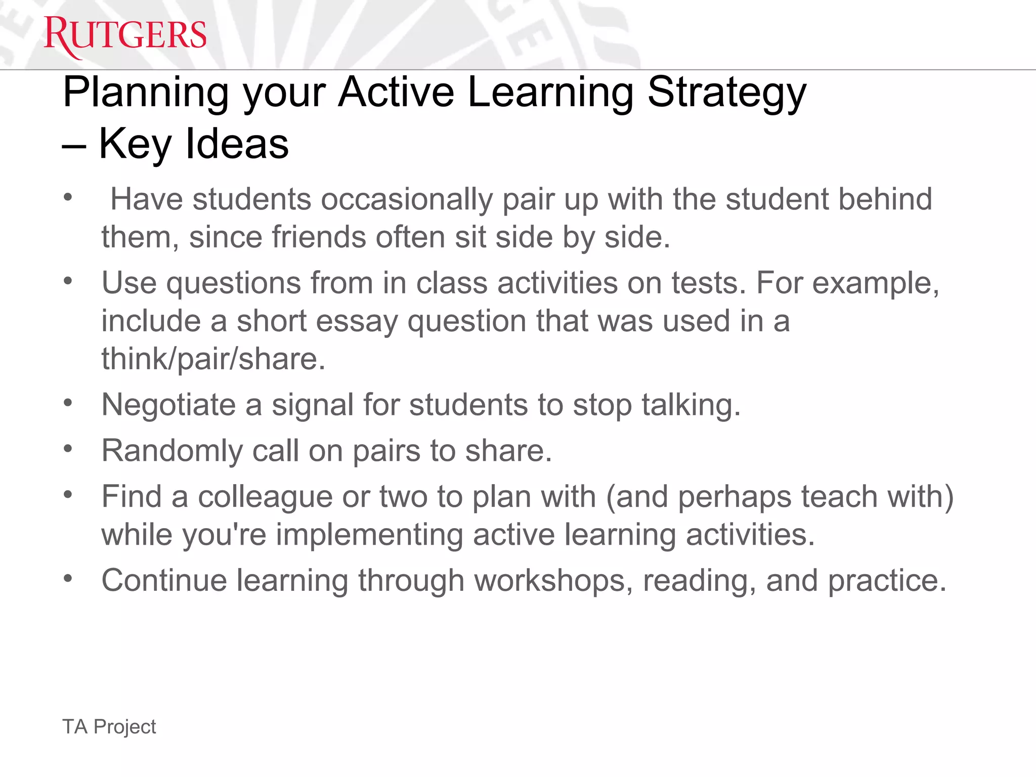 TA Project
Planning your Active Learning Strategy
– Key Ideas
• Have students occasionally pair up with the student behind
them, since friends often sit side by side.
• Use questions from in class activities on tests. For example,
include a short essay question that was used in a
think/pair/share.
• Negotiate a signal for students to stop talking.
• Randomly call on pairs to share.
• Find a colleague or two to plan with (and perhaps teach with)
while you're implementing active learning activities.
• Continue learning through workshops, reading, and practice.
 
