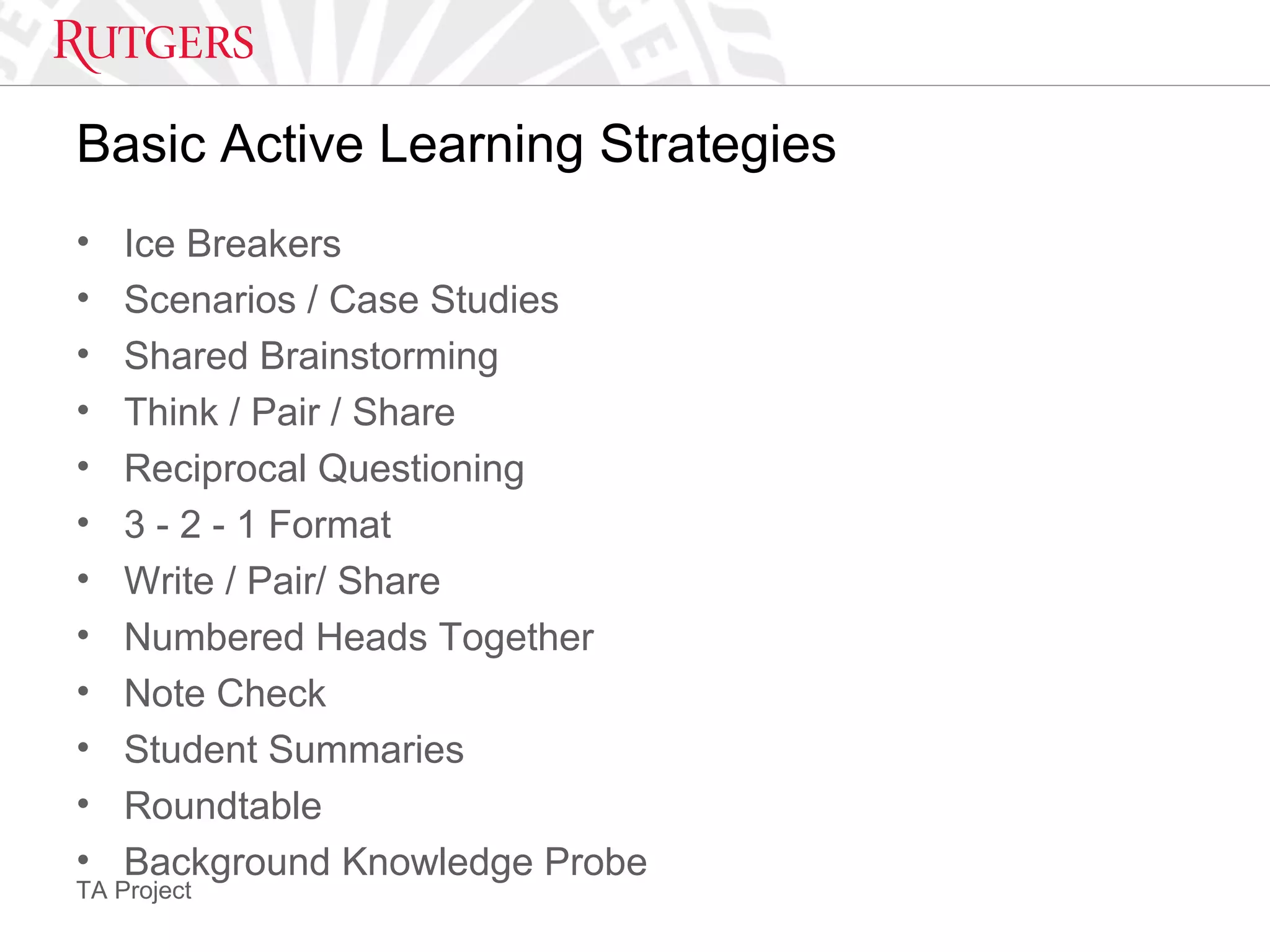 TA Project
Basic Active Learning Strategies
• Ice Breakers
• Scenarios / Case Studies
• Shared Brainstorming
• Think / Pair / Share
• Reciprocal Questioning
• 3 - 2 - 1 Format
• Write / Pair/ Share
• Numbered Heads Together
• Note Check
• Student Summaries
• Roundtable
• Background Knowledge Probe
 