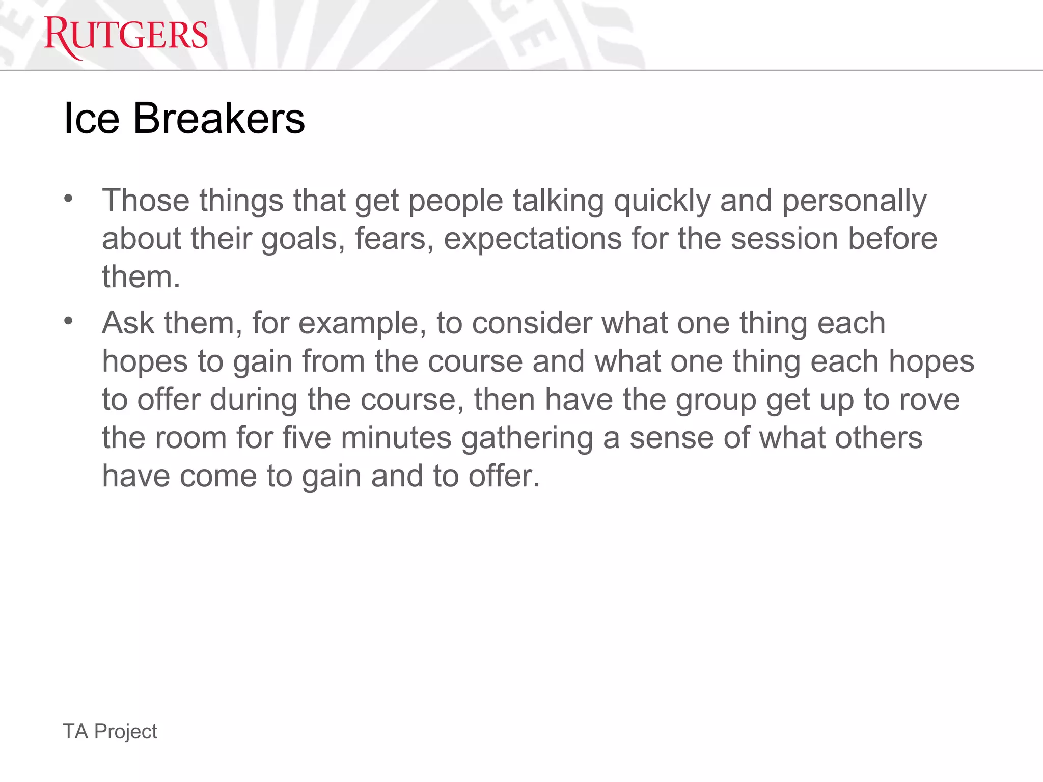 TA Project
Ice Breakers
• Those things that get people talking quickly and personally
about their goals, fears, expectations for the session before
them.
• Ask them, for example, to consider what one thing each
hopes to gain from the course and what one thing each hopes
to offer during the course, then have the group get up to rove
the room for five minutes gathering a sense of what others
have come to gain and to offer.
 