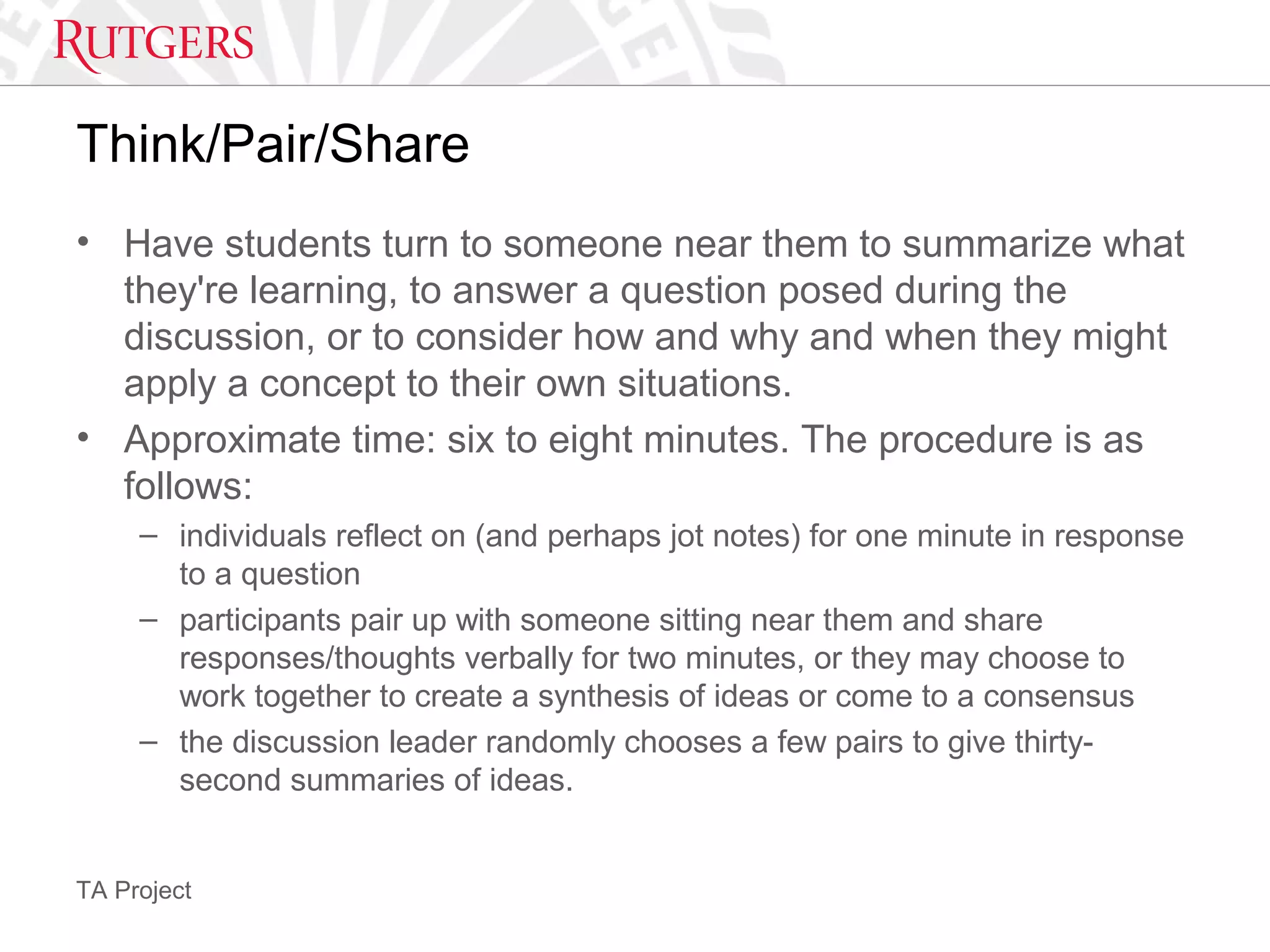TA Project
Think/Pair/Share
• Have students turn to someone near them to summarize what
they're learning, to answer a question posed during the
discussion, or to consider how and why and when they might
apply a concept to their own situations.
• Approximate time: six to eight minutes. The procedure is as
follows:
– individuals reflect on (and perhaps jot notes) for one minute in response
to a question
– participants pair up with someone sitting near them and share
responses/thoughts verbally for two minutes, or they may choose to
work together to create a synthesis of ideas or come to a consensus
– the discussion leader randomly chooses a few pairs to give thirty-
second summaries of ideas.
 