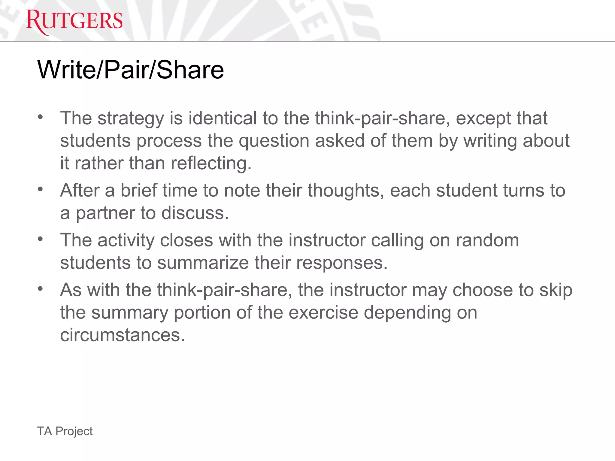TA Project
Write/Pair/Share
• The strategy is identical to the think-pair-share, except that
students process the question asked of them by writing about
it rather than reflecting.
• After a brief time to note their thoughts, each student turns to
a partner to discuss.
• The activity closes with the instructor calling on random
students to summarize their responses.
• As with the think-pair-share, the instructor may choose to skip
the summary portion of the exercise depending on
circumstances.
 