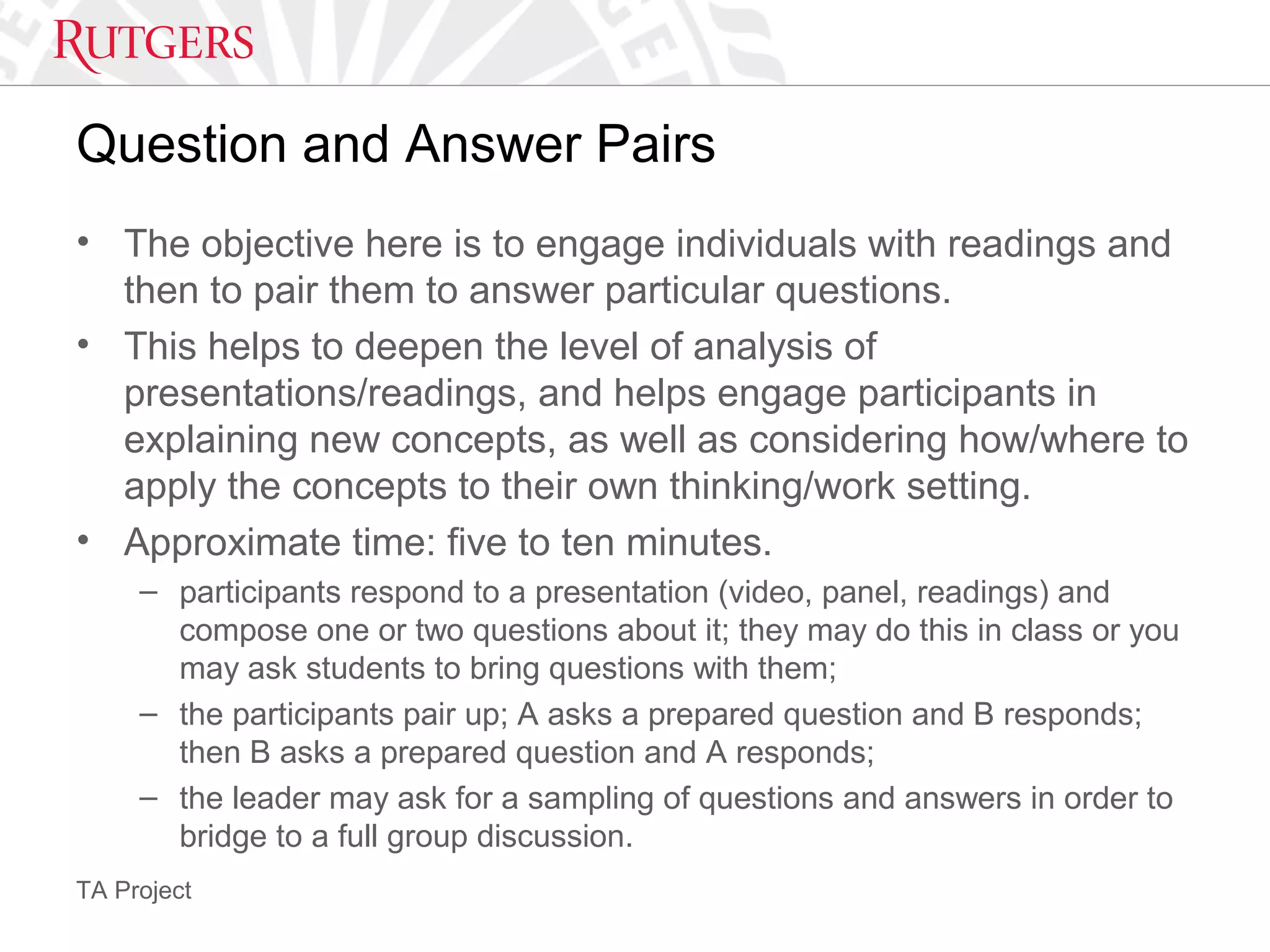 TA Project
Question and Answer Pairs
• The objective here is to engage individuals with readings and
then to pair them to answer particular questions.
• This helps to deepen the level of analysis of
presentations/readings, and helps engage participants in
explaining new concepts, as well as considering how/where to
apply the concepts to their own thinking/work setting.
• Approximate time: five to ten minutes.
– participants respond to a presentation (video, panel, readings) and
compose one or two questions about it; they may do this in class or you
may ask students to bring questions with them;
– the participants pair up; A asks a prepared question and B responds;
then B asks a prepared question and A responds;
– the leader may ask for a sampling of questions and answers in order to
bridge to a full group discussion.
 
