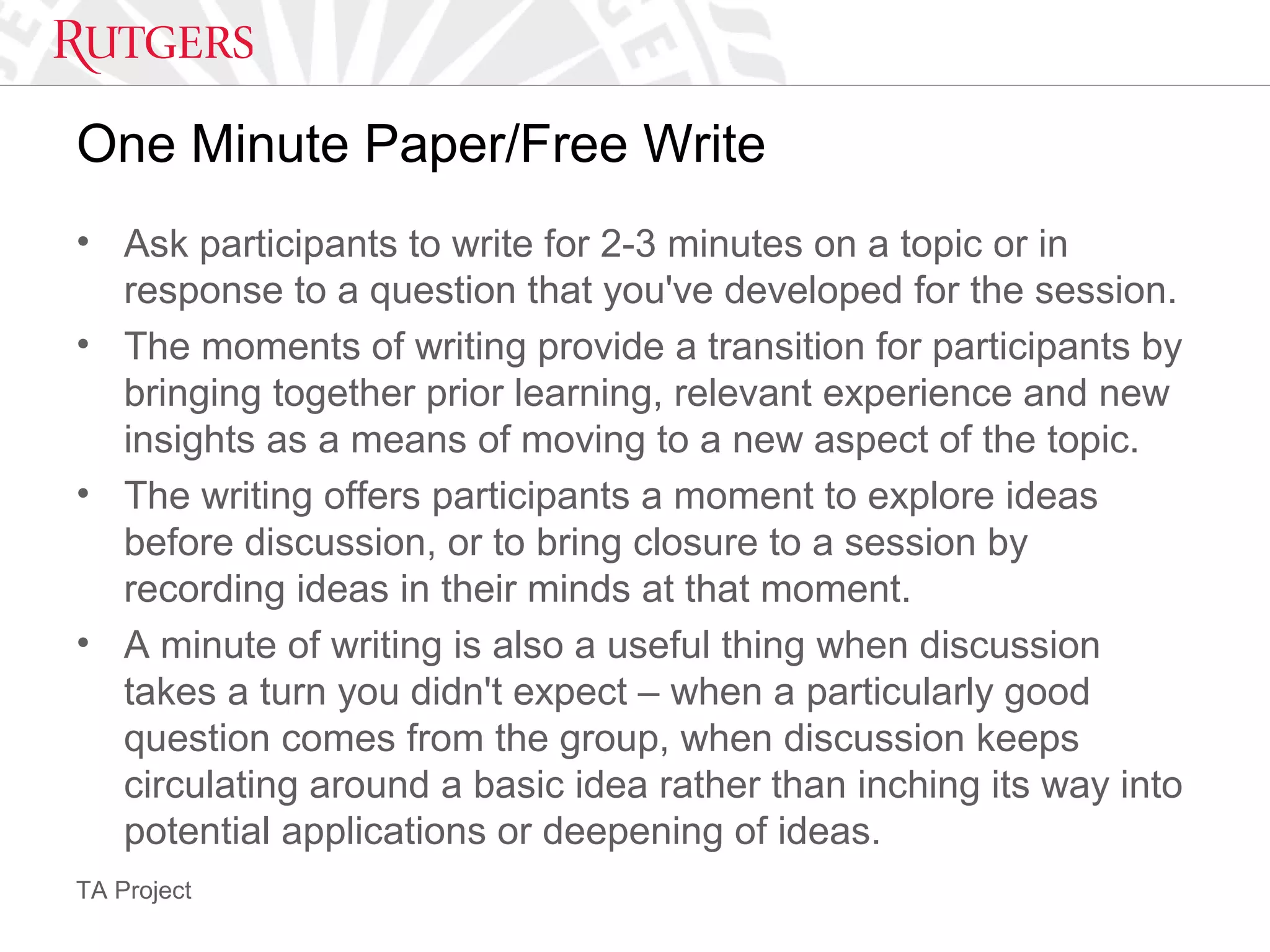TA Project
One Minute Paper/Free Write
• Ask participants to write for 2-3 minutes on a topic or in
response to a question that you've developed for the session.
• The moments of writing provide a transition for participants by
bringing together prior learning, relevant experience and new
insights as a means of moving to a new aspect of the topic.
• The writing offers participants a moment to explore ideas
before discussion, or to bring closure to a session by
recording ideas in their minds at that moment.
• A minute of writing is also a useful thing when discussion
takes a turn you didn't expect – when a particularly good
question comes from the group, when discussion keeps
circulating around a basic idea rather than inching its way into
potential applications or deepening of ideas.
 