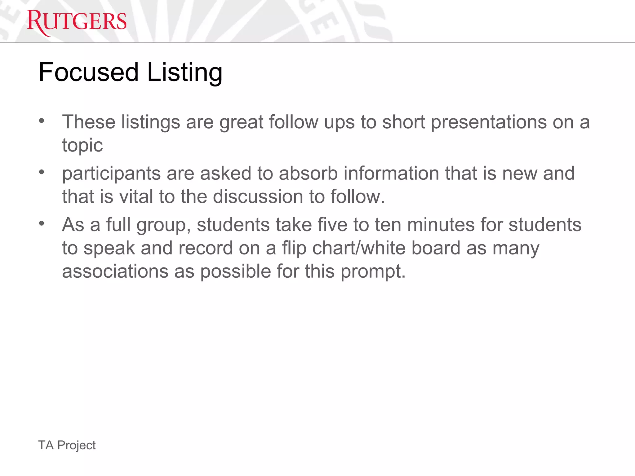 TA Project
Focused Listing
• These listings are great follow ups to short presentations on a
topic
• participants are asked to absorb information that is new and
that is vital to the discussion to follow.
• As a full group, students take five to ten minutes for students
to speak and record on a flip chart/white board as many
associations as possible for this prompt.
 