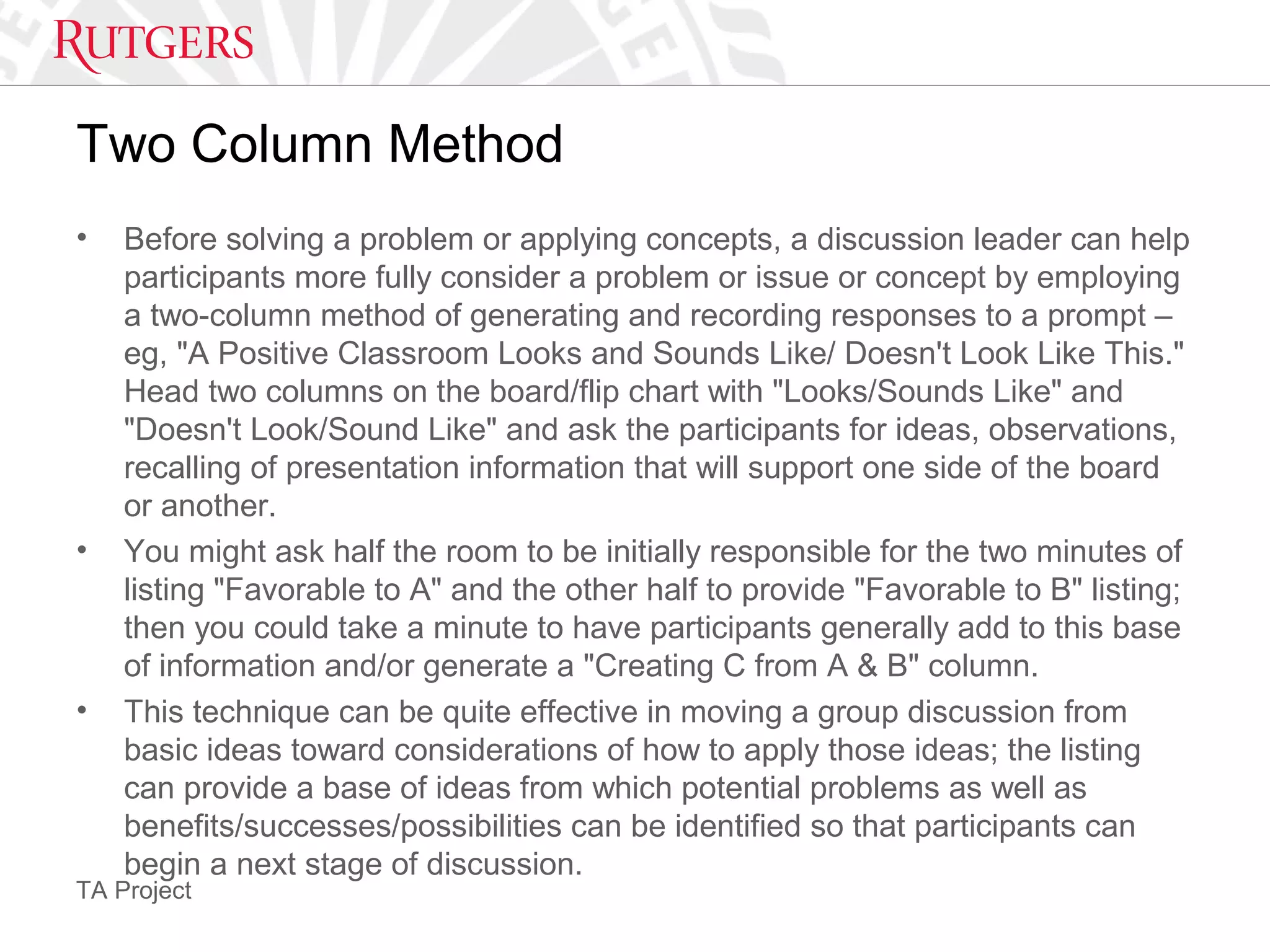TA Project
Two Column Method
• Before solving a problem or applying concepts, a discussion leader can help
participants more fully consider a problem or issue or concept by employing
a two-column method of generating and recording responses to a prompt –
eg, "A Positive Classroom Looks and Sounds Like/ Doesn't Look Like This."
Head two columns on the board/flip chart with "Looks/Sounds Like" and
"Doesn't Look/Sound Like" and ask the participants for ideas, observations,
recalling of presentation information that will support one side of the board
or another.
• You might ask half the room to be initially responsible for the two minutes of
listing "Favorable to A" and the other half to provide "Favorable to B" listing;
then you could take a minute to have participants generally add to this base
of information and/or generate a "Creating C from A & B" column.
• This technique can be quite effective in moving a group discussion from
basic ideas toward considerations of how to apply those ideas; the listing
can provide a base of ideas from which potential problems as well as
benefits/successes/possibilities can be identified so that participants can
begin a next stage of discussion.
 