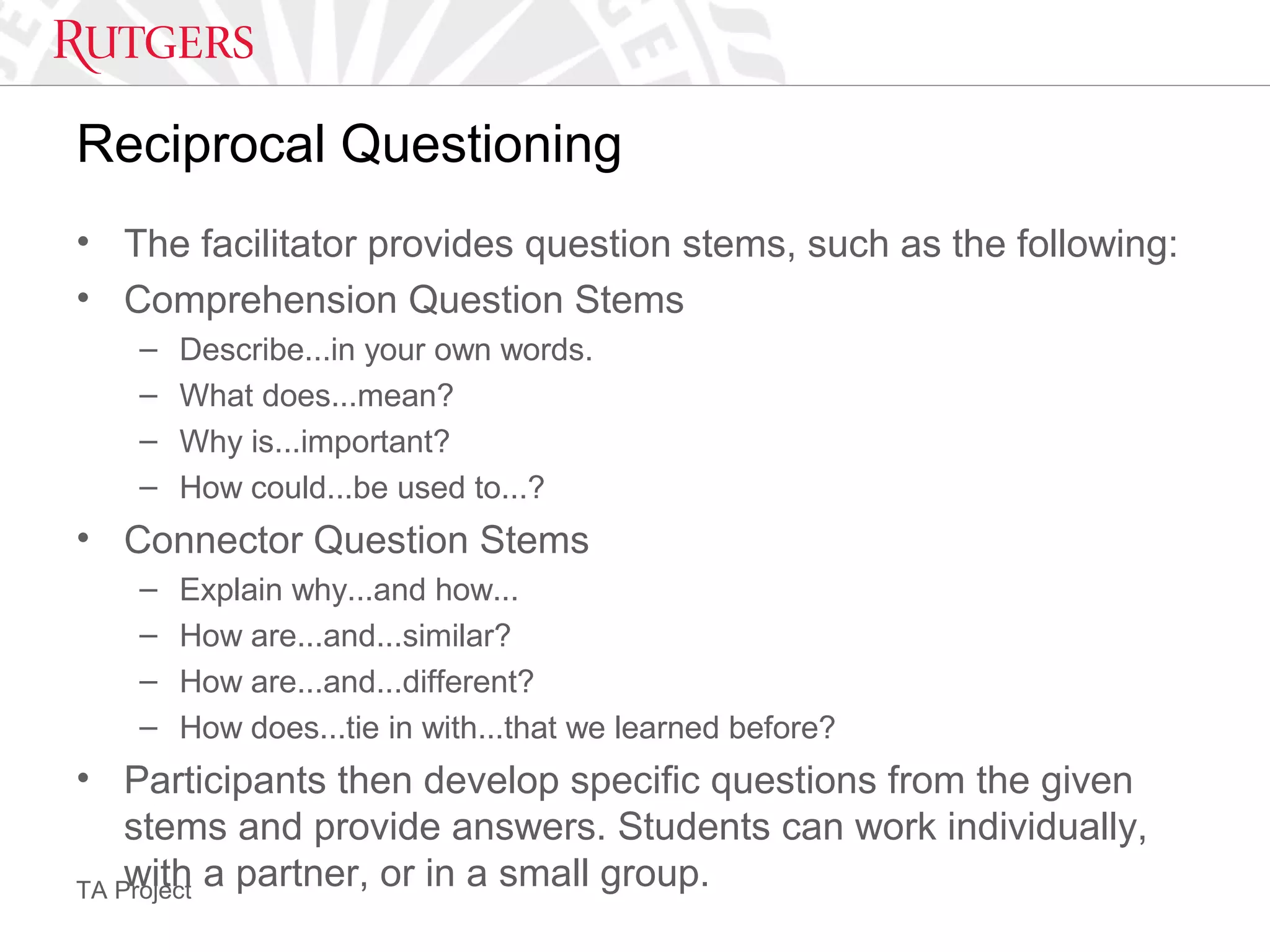 TA Project
Reciprocal Questioning
• The facilitator provides question stems, such as the following:
• Comprehension Question Stems
– Describe...in your own words.
– What does...mean?
– Why is...important?
– How could...be used to...?
• Connector Question Stems
– Explain why...and how...
– How are...and...similar?
– How are...and...different?
– How does...tie in with...that we learned before?
• Participants then develop specific questions from the given
stems and provide answers. Students can work individually,
with a partner, or in a small group.
 