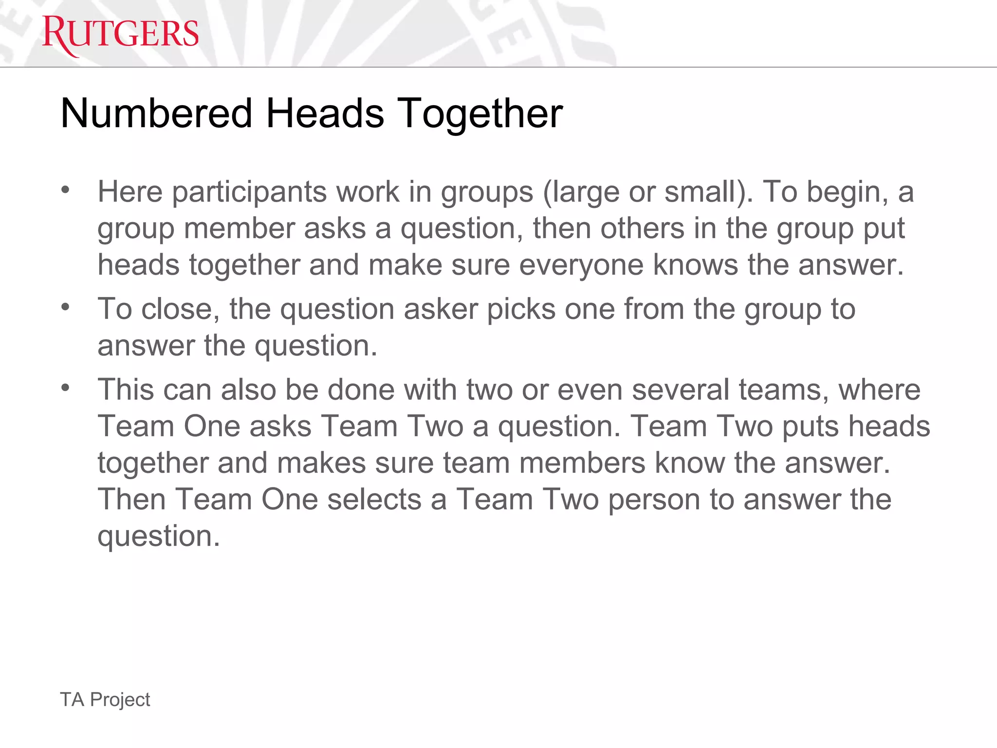 TA Project
Numbered Heads Together
• Here participants work in groups (large or small). To begin, a
group member asks a question, then others in the group put
heads together and make sure everyone knows the answer.
• To close, the question asker picks one from the group to
answer the question.
• This can also be done with two or even several teams, where
Team One asks Team Two a question. Team Two puts heads
together and makes sure team members know the answer.
Then Team One selects a Team Two person to answer the
question.
 