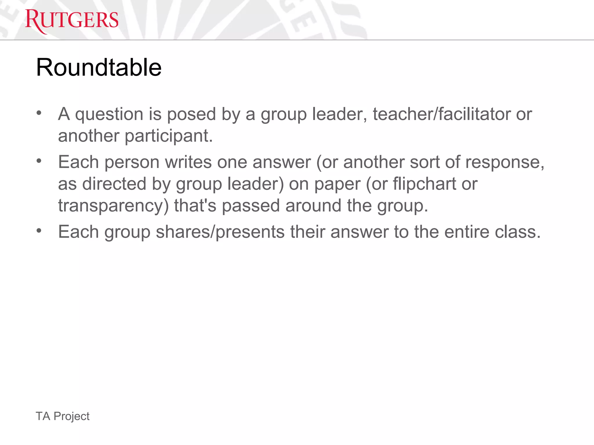 TA Project
Roundtable
• A question is posed by a group leader, teacher/facilitator or
another participant.
• Each person writes one answer (or another sort of response,
as directed by group leader) on paper (or flipchart or
transparency) that's passed around the group.
• Each group shares/presents their answer to the entire class.
 
