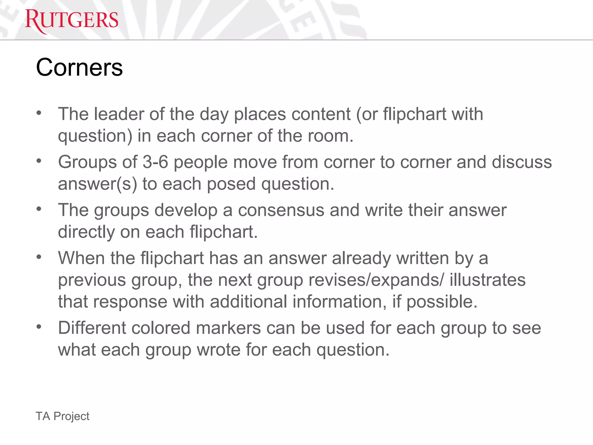 TA Project
Corners
• The leader of the day places content (or flipchart with
question) in each corner of the room.
• Groups of 3-6 people move from corner to corner and discuss
answer(s) to each posed question.
• The groups develop a consensus and write their answer
directly on each flipchart.
• When the flipchart has an answer already written by a
previous group, the next group revises/expands/ illustrates
that response with additional information, if possible.
• Different colored markers can be used for each group to see
what each group wrote for each question.
 