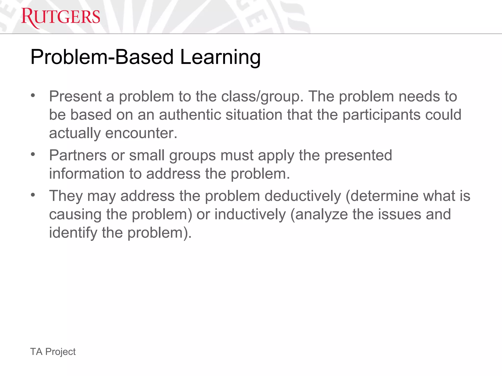 TA Project
Problem-Based Learning
• Present a problem to the class/group. The problem needs to
be based on an authentic situation that the participants could
actually encounter.
• Partners or small groups must apply the presented
information to address the problem.
• They may address the problem deductively (determine what is
causing the problem) or inductively (analyze the issues and
identify the problem).
 
