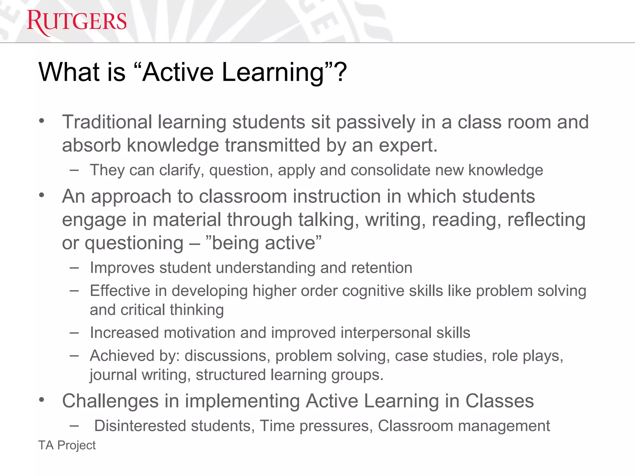 TA Project
What is “Active Learning”?
• Traditional learning students sit passively in a class room and
absorb knowledge transmitted by an expert.
– They can clarify, question, apply and consolidate new knowledge
• An approach to classroom instruction in which students
engage in material through talking, writing, reading, reflecting
or questioning – ”being active”
– Improves student understanding and retention
– Effective in developing higher order cognitive skills like problem solving
and critical thinking
– Increased motivation and improved interpersonal skills
– Achieved by: discussions, problem solving, case studies, role plays,
journal writing, structured learning groups.
• Challenges in implementing Active Learning in Classes
– Disinterested students, Time pressures, Classroom management
 