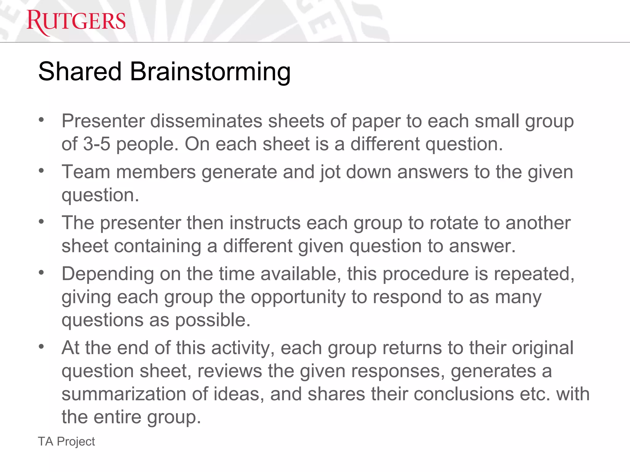 TA Project
Shared Brainstorming
• Presenter disseminates sheets of paper to each small group
of 3-5 people. On each sheet is a different question.
• Team members generate and jot down answers to the given
question.
• The presenter then instructs each group to rotate to another
sheet containing a different given question to answer.
• Depending on the time available, this procedure is repeated,
giving each group the opportunity to respond to as many
questions as possible.
• At the end of this activity, each group returns to their original
question sheet, reviews the given responses, generates a
summarization of ideas, and shares their conclusions etc. with
the entire group.
 