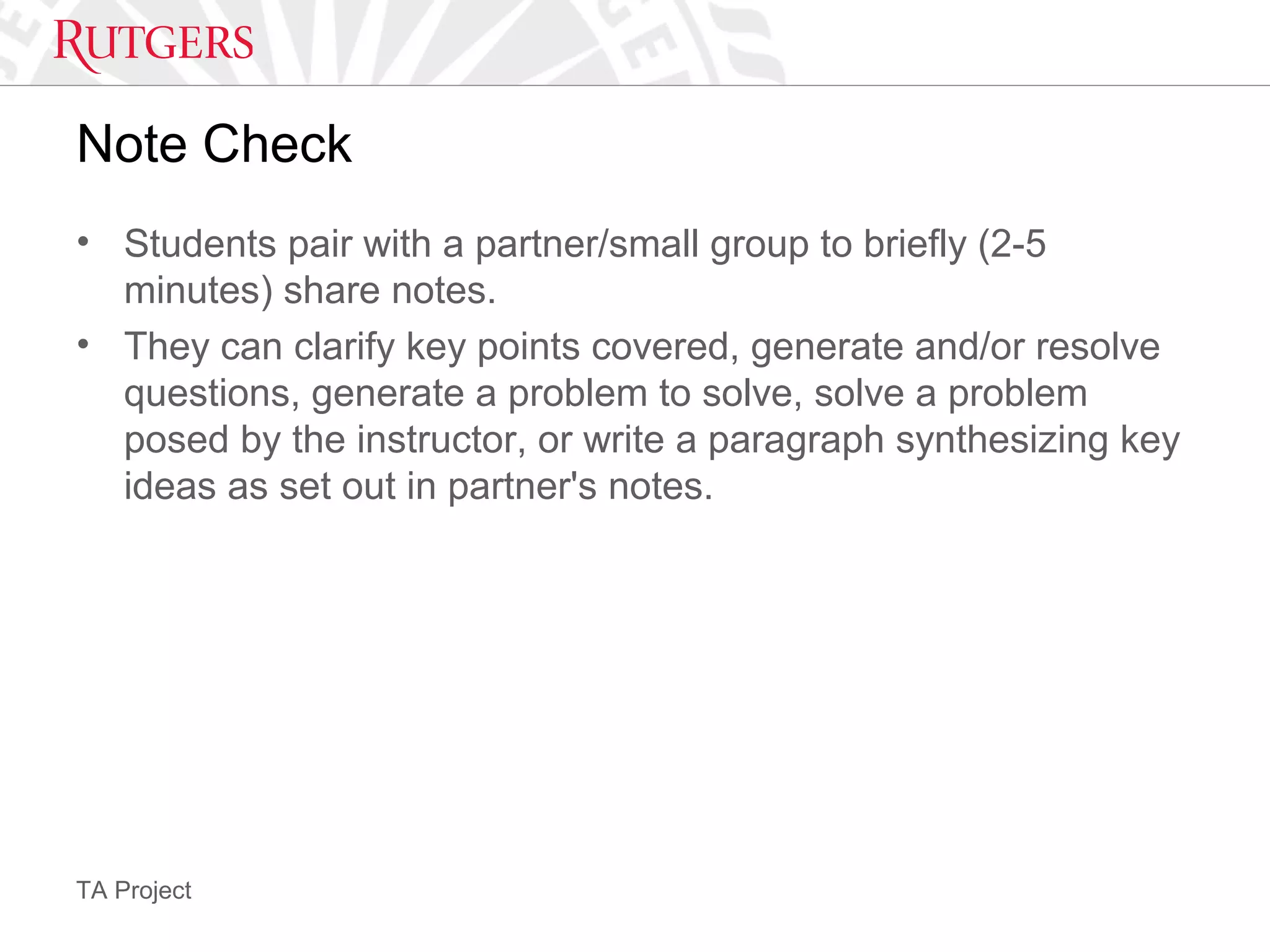 TA Project
Note Check
• Students pair with a partner/small group to briefly (2-5
minutes) share notes.
• They can clarify key points covered, generate and/or resolve
questions, generate a problem to solve, solve a problem
posed by the instructor, or write a paragraph synthesizing key
ideas as set out in partner's notes.
 