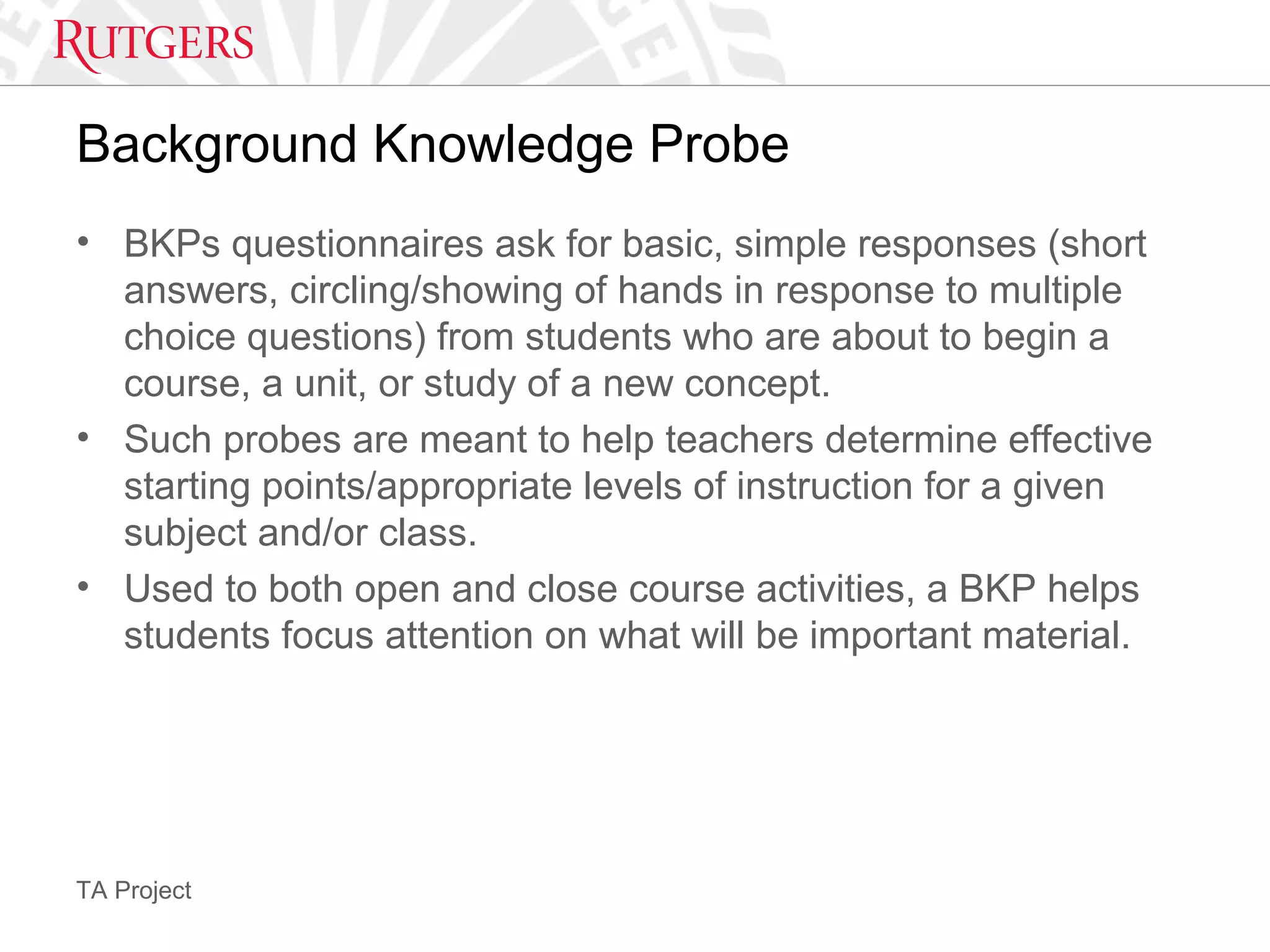 TA Project
Background Knowledge Probe
• BKPs questionnaires ask for basic, simple responses (short
answers, circling/showing of hands in response to multiple
choice questions) from students who are about to begin a
course, a unit, or study of a new concept.
• Such probes are meant to help teachers determine effective
starting points/appropriate levels of instruction for a given
subject and/or class.
• Used to both open and close course activities, a BKP helps
students focus attention on what will be important material.
 