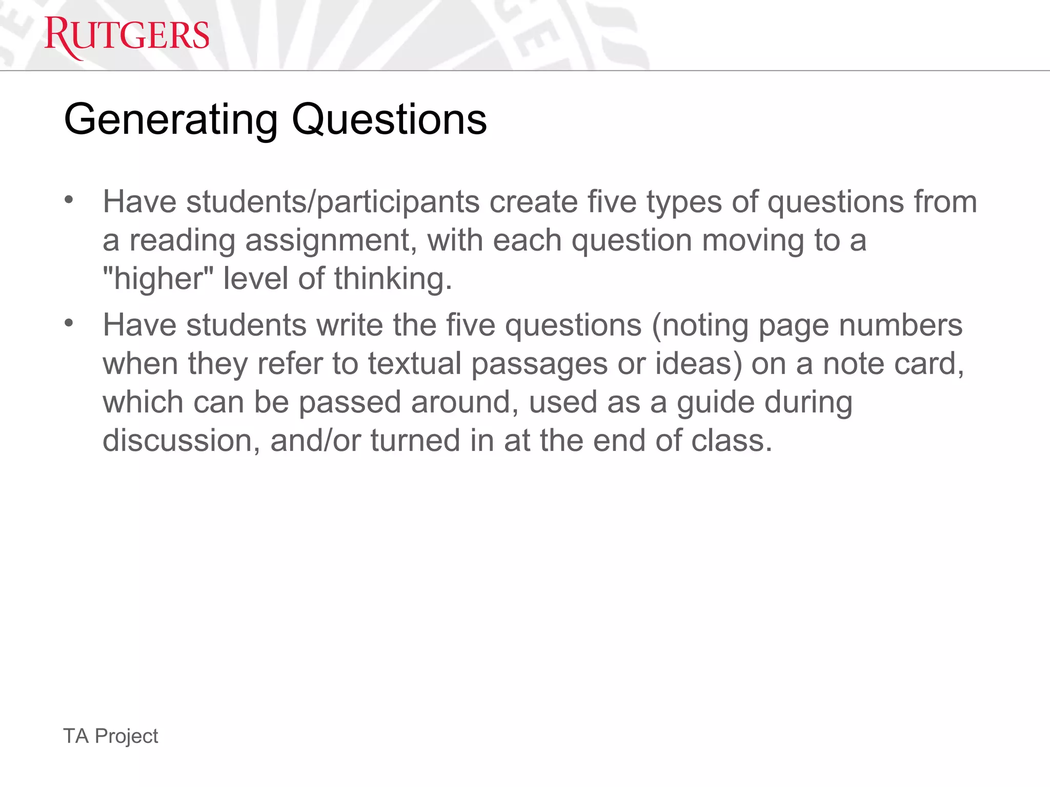 TA Project
Generating Questions
• Have students/participants create five types of questions from
a reading assignment, with each question moving to a
"higher" level of thinking.
• Have students write the five questions (noting page numbers
when they refer to textual passages or ideas) on a note card,
which can be passed around, used as a guide during
discussion, and/or turned in at the end of class.
 