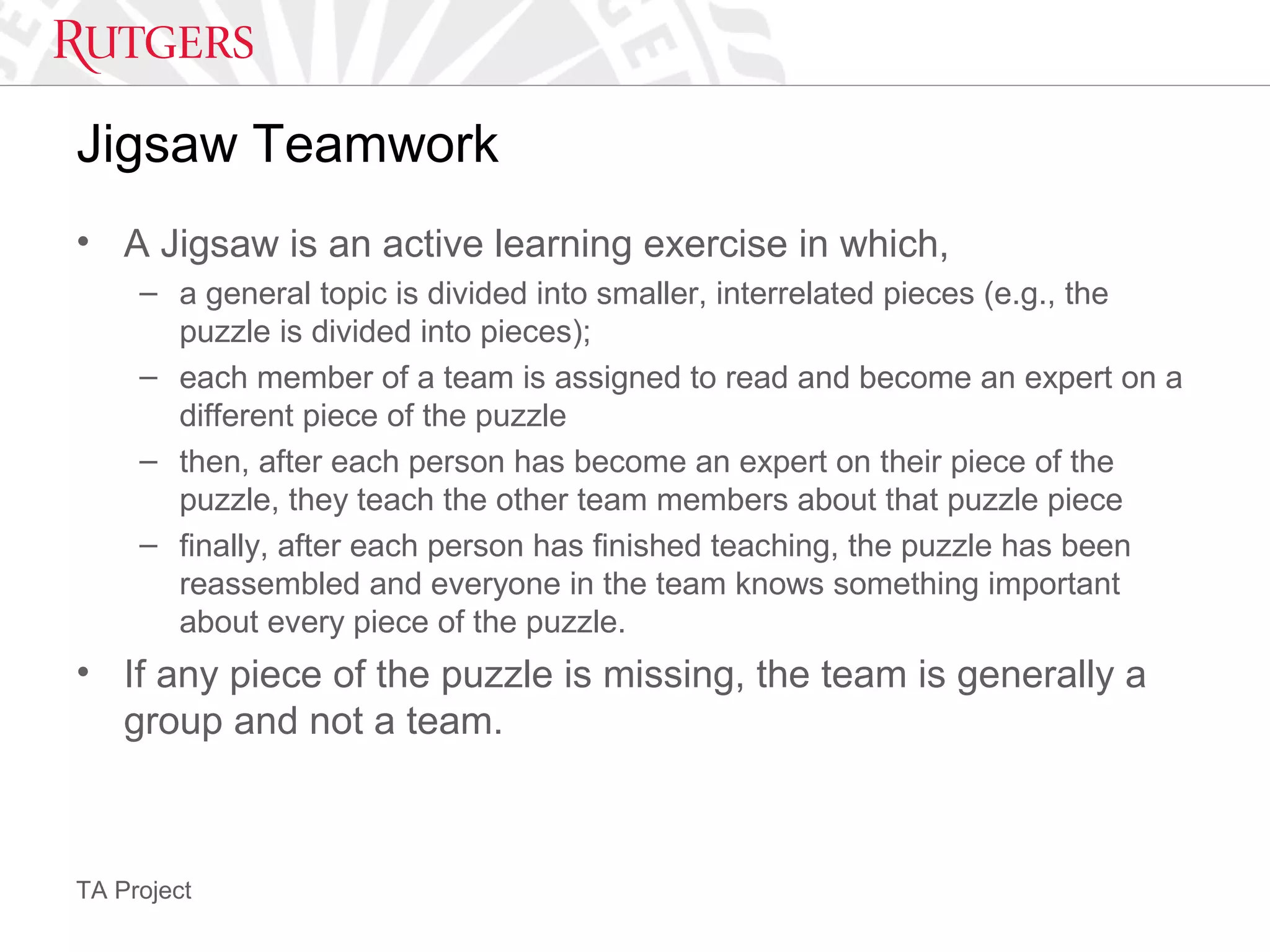 TA Project
Jigsaw Teamwork
• A Jigsaw is an active learning exercise in which,
– a general topic is divided into smaller, interrelated pieces (e.g., the
puzzle is divided into pieces);
– each member of a team is assigned to read and become an expert on a
different piece of the puzzle
– then, after each person has become an expert on their piece of the
puzzle, they teach the other team members about that puzzle piece
– finally, after each person has finished teaching, the puzzle has been
reassembled and everyone in the team knows something important
about every piece of the puzzle.
• If any piece of the puzzle is missing, the team is generally a
group and not a team.
 