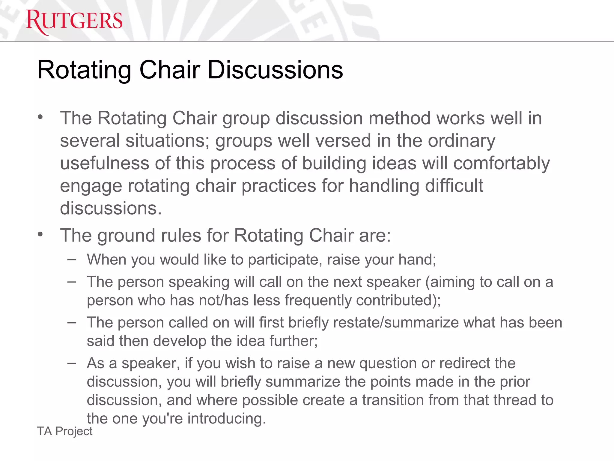 TA Project
Rotating Chair Discussions
• The Rotating Chair group discussion method works well in
several situations; groups well versed in the ordinary
usefulness of this process of building ideas will comfortably
engage rotating chair practices for handling difficult
discussions.
• The ground rules for Rotating Chair are:
– When you would like to participate, raise your hand;
– The person speaking will call on the next speaker (aiming to call on a
person who has not/has less frequently contributed);
– The person called on will first briefly restate/summarize what has been
said then develop the idea further;
– As a speaker, if you wish to raise a new question or redirect the
discussion, you will briefly summarize the points made in the prior
discussion, and where possible create a transition from that thread to
the one you're introducing.
 