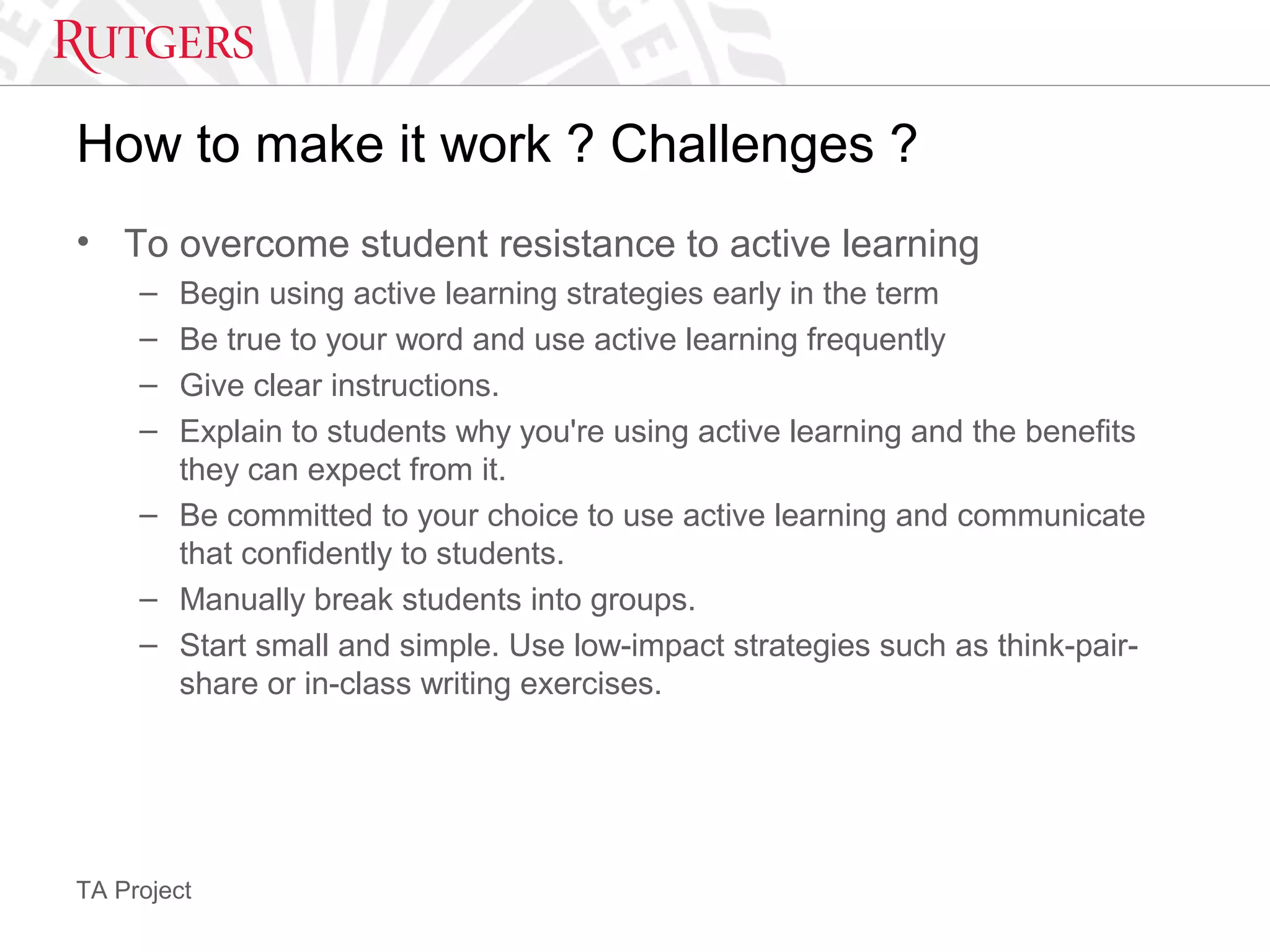 TA Project
How to make it work ? Challenges ?
• To overcome student resistance to active learning
– Begin using active learning strategies early in the term
– Be true to your word and use active learning frequently
– Give clear instructions.
– Explain to students why you're using active learning and the benefits
they can expect from it.
– Be committed to your choice to use active learning and communicate
that confidently to students.
– Manually break students into groups.
– Start small and simple. Use low-impact strategies such as think-pair-
share or in-class writing exercises.
 