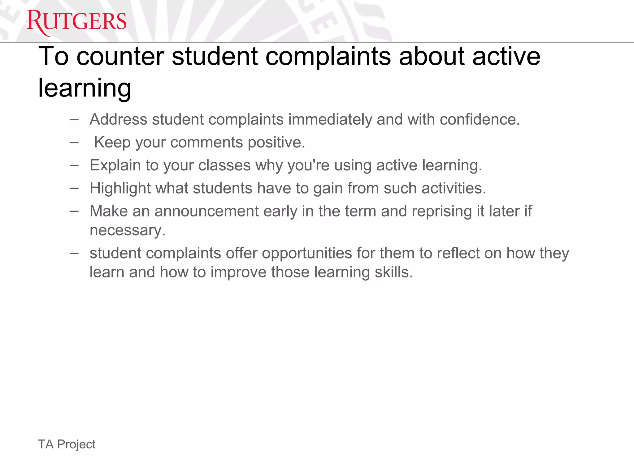 TA Project
To counter student complaints about active
learning
– Address student complaints immediately and with confidence.
– Keep your comments positive.
– Explain to your classes why you're using active learning.
– Highlight what students have to gain from such activities.
– Make an announcement early in the term and reprising it later if
necessary.
– student complaints offer opportunities for them to reflect on how they
learn and how to improve those learning skills.
 