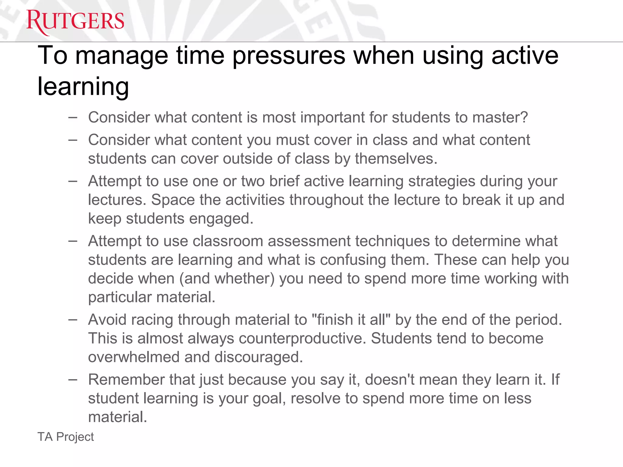 TA Project
To manage time pressures when using active
learning
– Consider what content is most important for students to master?
– Consider what content you must cover in class and what content
students can cover outside of class by themselves.
– Attempt to use one or two brief active learning strategies during your
lectures. Space the activities throughout the lecture to break it up and
keep students engaged.
– Attempt to use classroom assessment techniques to determine what
students are learning and what is confusing them. These can help you
decide when (and whether) you need to spend more time working with
particular material.
– Avoid racing through material to "finish it all" by the end of the period.
This is almost always counterproductive. Students tend to become
overwhelmed and discouraged.
– Remember that just because you say it, doesn't mean they learn it. If
student learning is your goal, resolve to spend more time on less
material.
 