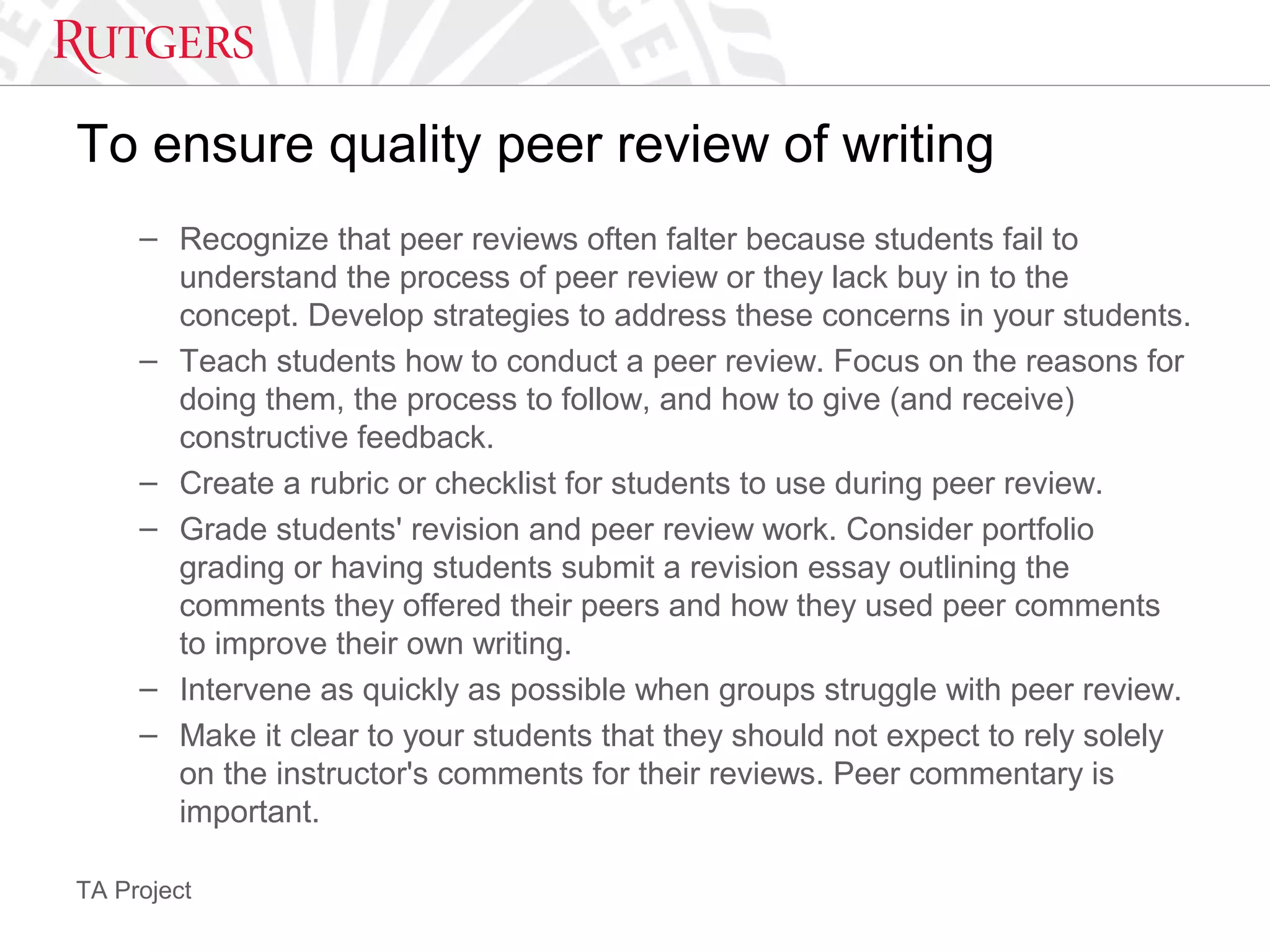 TA Project
To ensure quality peer review of writing
– Recognize that peer reviews often falter because students fail to
understand the process of peer review or they lack buy in to the
concept. Develop strategies to address these concerns in your students.
– Teach students how to conduct a peer review. Focus on the reasons for
doing them, the process to follow, and how to give (and receive)
constructive feedback.
– Create a rubric or checklist for students to use during peer review.
– Grade students' revision and peer review work. Consider portfolio
grading or having students submit a revision essay outlining the
comments they offered their peers and how they used peer comments
to improve their own writing.
– Intervene as quickly as possible when groups struggle with peer review.
– Make it clear to your students that they should not expect to rely solely
on the instructor's comments for their reviews. Peer commentary is
important.
 
