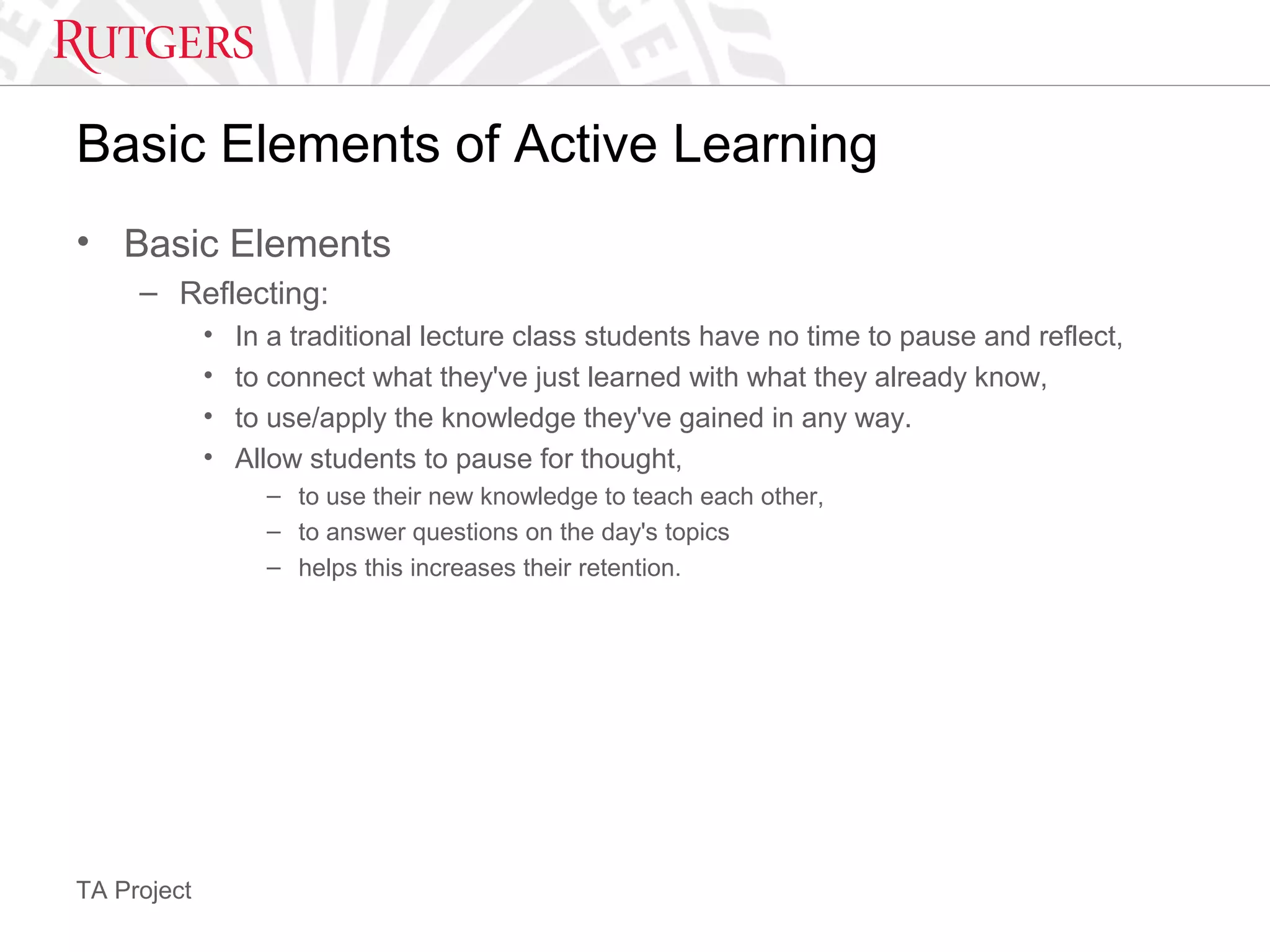 TA Project
Basic Elements of Active Learning
• Basic Elements
– Reflecting:
• In a traditional lecture class students have no time to pause and reflect,
• to connect what they've just learned with what they already know,
• to use/apply the knowledge they've gained in any way.
• Allow students to pause for thought,
– to use their new knowledge to teach each other,
– to answer questions on the day's topics
– helps this increases their retention.
 