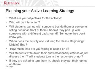 TA Project
Planning your Active Learning Strategy
• What are your objectives for the activity?
• Who will be interacting?
• Will students pair up with someone beside them or someone
sitting behind/in front of them? Should they pair up with
someone with a different background? Someone they don't
know yet?
• When does the activity occur during the class? Beginning?
Middle? End?
• How much time are you willing to spend on it?
• Will students write down their answers/ideas/questions or just
discuss them? Will students turn in the responses or not?
• If they are asked to turn them in, should they put their names
on them?
 