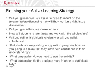 TA Project
Planning your Active Learning Strategy
• Will you give individuals a minute or so to reflect on the
answer before discussing it or will they just jump right into a
discussion?
• Will you grade their responses or not?
• How will students share the paired work with the whole class?
• Will you call on individuals randomly or will you solicit
volunteers?
• If students are responding to a question you pose, how are
you going to ensure that they leave with confidence in their
understanding*?
• What preparation do you need to use the activity?
• What preparation do the students need in order to participate
fully?
 