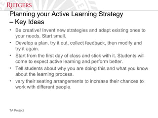 TA Project
Planning your Active Learning Strategy
– Key Ideas
• Be creative! Invent new strategies and adapt existing ones to
your needs. Start small.
• Develop a plan, try it out, collect feedback, then modify and
try it again.
• Start from the first day of class and stick with it. Students will
come to expect active learning and perform better.
• Tell students about why you are doing this and what you know
about the learning process.
• vary their seating arrangements to increase their chances to
work with different people.
 