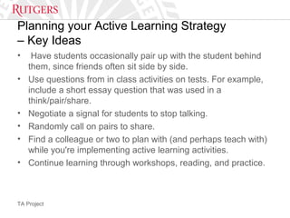 TA Project
Planning your Active Learning Strategy
– Key Ideas
• Have students occasionally pair up with the student behind
them, since friends often sit side by side.
• Use questions from in class activities on tests. For example,
include a short essay question that was used in a
think/pair/share.
• Negotiate a signal for students to stop talking.
• Randomly call on pairs to share.
• Find a colleague or two to plan with (and perhaps teach with)
while you're implementing active learning activities.
• Continue learning through workshops, reading, and practice.
 