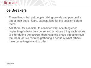 TA Project
Ice Breakers
• Those things that get people talking quickly and personally
about their goals, fears, expectations for the session before
them.
• Ask them, for example, to consider what one thing each
hopes to gain from the course and what one thing each hopes
to offer during the course, then have the group get up to rove
the room for five minutes gathering a sense of what others
have come to gain and to offer.
 