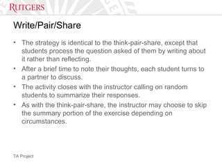 TA Project
Write/Pair/Share
• The strategy is identical to the think-pair-share, except that
students process the question asked of them by writing about
it rather than reflecting.
• After a brief time to note their thoughts, each student turns to
a partner to discuss.
• The activity closes with the instructor calling on random
students to summarize their responses.
• As with the think-pair-share, the instructor may choose to skip
the summary portion of the exercise depending on
circumstances.
 