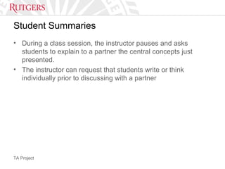 TA Project
Student Summaries
• During a class session, the instructor pauses and asks
students to explain to a partner the central concepts just
presented.
• The instructor can request that students write or think
individually prior to discussing with a partner
 