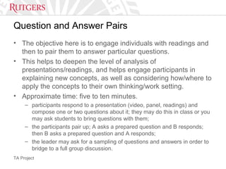 TA Project
Question and Answer Pairs
• The objective here is to engage individuals with readings and
then to pair them to answer particular questions.
• This helps to deepen the level of analysis of
presentations/readings, and helps engage participants in
explaining new concepts, as well as considering how/where to
apply the concepts to their own thinking/work setting.
• Approximate time: five to ten minutes.
– participants respond to a presentation (video, panel, readings) and
compose one or two questions about it; they may do this in class or you
may ask students to bring questions with them;
– the participants pair up; A asks a prepared question and B responds;
then B asks a prepared question and A responds;
– the leader may ask for a sampling of questions and answers in order to
bridge to a full group discussion.
 