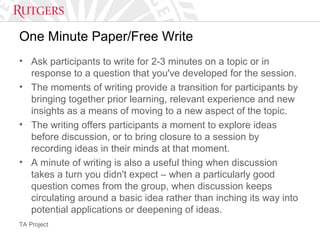TA Project
One Minute Paper/Free Write
• Ask participants to write for 2-3 minutes on a topic or in
response to a question that you've developed for the session.
• The moments of writing provide a transition for participants by
bringing together prior learning, relevant experience and new
insights as a means of moving to a new aspect of the topic.
• The writing offers participants a moment to explore ideas
before discussion, or to bring closure to a session by
recording ideas in their minds at that moment.
• A minute of writing is also a useful thing when discussion
takes a turn you didn't expect – when a particularly good
question comes from the group, when discussion keeps
circulating around a basic idea rather than inching its way into
potential applications or deepening of ideas.
 