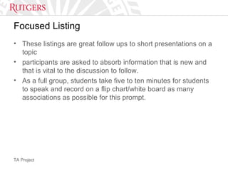 TA Project
Focused Listing
• These listings are great follow ups to short presentations on a
topic
• participants are asked to absorb information that is new and
that is vital to the discussion to follow.
• As a full group, students take five to ten minutes for students
to speak and record on a flip chart/white board as many
associations as possible for this prompt.
 