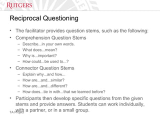 TA Project
Reciprocal Questioning
• The facilitator provides question stems, such as the following:
• Comprehension Question Stems
– Describe...in your own words.
– What does...mean?
– Why is...important?
– How could...be used to...?
• Connector Question Stems
– Explain why...and how...
– How are...and...similar?
– How are...and...different?
– How does...tie in with...that we learned before?
• Participants then develop specific questions from the given
stems and provide answers. Students can work individually,
with a partner, or in a small group.
 