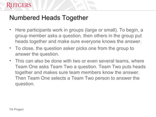 TA Project
Numbered Heads Together
• Here participants work in groups (large or small). To begin, a
group member asks a question, then others in the group put
heads together and make sure everyone knows the answer.
• To close, the question asker picks one from the group to
answer the question.
• This can also be done with two or even several teams, where
Team One asks Team Two a question. Team Two puts heads
together and makes sure team members know the answer.
Then Team One selects a Team Two person to answer the
question.
 