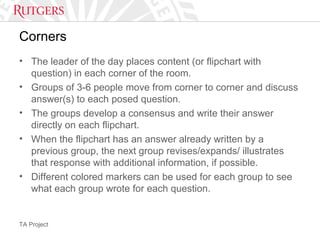 TA Project
Corners
• The leader of the day places content (or flipchart with
question) in each corner of the room.
• Groups of 3-6 people move from corner to corner and discuss
answer(s) to each posed question.
• The groups develop a consensus and write their answer
directly on each flipchart.
• When the flipchart has an answer already written by a
previous group, the next group revises/expands/ illustrates
that response with additional information, if possible.
• Different colored markers can be used for each group to see
what each group wrote for each question.
 
