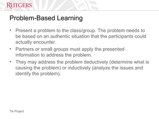 TA Project
Problem-Based Learning
• Present a problem to the class/group. The problem needs to
be based on an authentic situation that the participants could
actually encounter.
• Partners or small groups must apply the presented
information to address the problem.
• They may address the problem deductively (determine what is
causing the problem) or inductively (analyze the issues and
identify the problem).
 