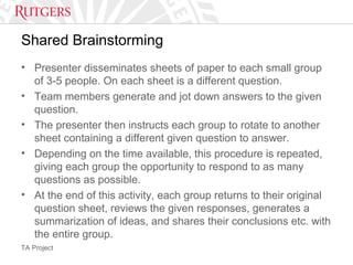 TA Project
Shared Brainstorming
• Presenter disseminates sheets of paper to each small group
of 3-5 people. On each sheet is a different question.
• Team members generate and jot down answers to the given
question.
• The presenter then instructs each group to rotate to another
sheet containing a different given question to answer.
• Depending on the time available, this procedure is repeated,
giving each group the opportunity to respond to as many
questions as possible.
• At the end of this activity, each group returns to their original
question sheet, reviews the given responses, generates a
summarization of ideas, and shares their conclusions etc. with
the entire group.
 