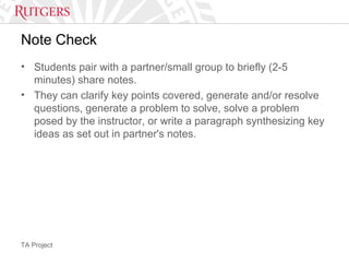TA Project
Note Check
• Students pair with a partner/small group to briefly (2-5
minutes) share notes.
• They can clarify key points covered, generate and/or resolve
questions, generate a problem to solve, solve a problem
posed by the instructor, or write a paragraph synthesizing key
ideas as set out in partner's notes.
 