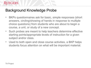 TA Project
Background Knowledge Probe
• BKPs questionnaires ask for basic, simple responses (short
answers, circling/showing of hands in response to multiple
choice questions) from students who are about to begin a
course, a unit, or study of a new concept.
• Such probes are meant to help teachers determine effective
starting points/appropriate levels of instruction for a given
subject and/or class.
• Used to both open and close course activities, a BKP helps
students focus attention on what will be important material.
 