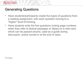TA Project
Generating Questions
• Have students/participants create five types of questions from
a reading assignment, with each question moving to a
"higher" level of thinking.
• Have students write the five questions (noting page numbers
when they refer to textual passages or ideas) on a note card,
which can be passed around, used as a guide during
discussion, and/or turned in at the end of class.
 