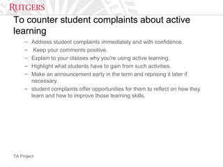 TA Project
To counter student complaints about active
learning
– Address student complaints immediately and with confidence.
– Keep your comments positive.
– Explain to your classes why you're using active learning.
– Highlight what students have to gain from such activities.
– Make an announcement early in the term and reprising it later if
necessary.
– student complaints offer opportunities for them to reflect on how they
learn and how to improve those learning skills.
 
